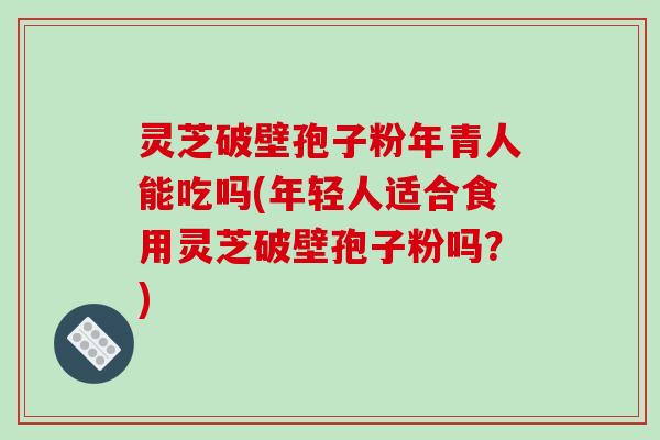 灵芝破壁孢子粉年青人能吃吗(年轻人适合食用灵芝破壁孢子粉吗？)