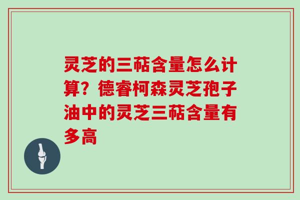 灵芝的三萜含量怎么计算?德睿柯森灵芝孢子油中的灵芝三萜含量有多高