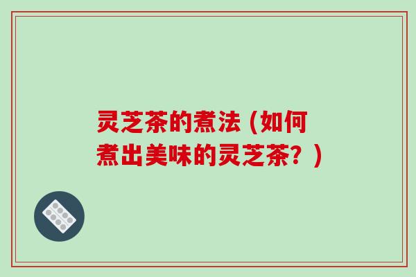 灵芝茶的煮法 (如何煮出美味的灵芝茶?)