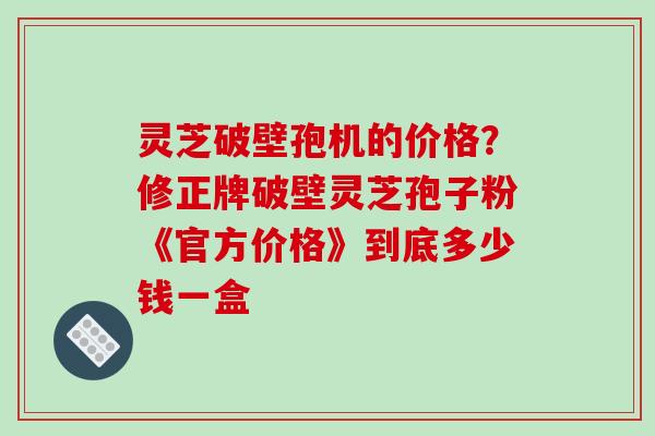 灵芝破壁孢机的价格？修正牌破壁灵芝孢子粉《官方价格》到底多少钱一盒