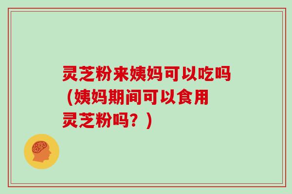灵芝粉来姨妈可以吃吗 (姨妈期间可以食用灵芝粉吗?)