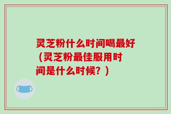 灵芝粉什么时间喝最好 (灵芝粉最佳服用时间是什么时候?)