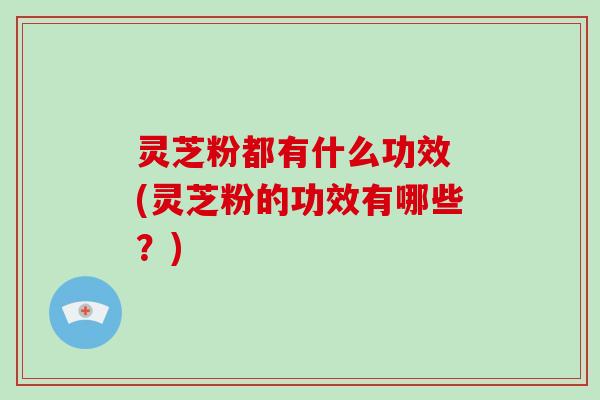 灵芝粉都有什么功效 (灵芝粉的功效有哪些?)