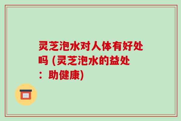 灵芝泡水对人体有好处吗 (灵芝泡水的益处:助健康)