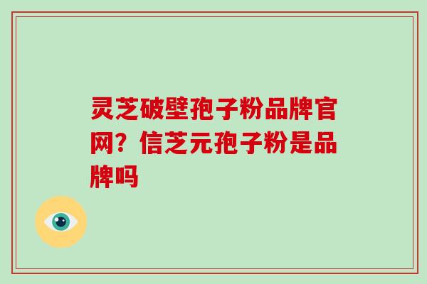 灵芝破壁孢子粉品牌官网?信芝元孢子粉是品牌吗