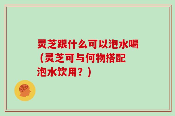 灵芝跟什么可以泡水喝 (灵芝可与何物搭配泡水饮用？)