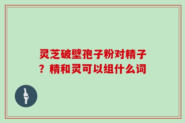 灵芝破壁孢子粉对精子?精和灵可以组什么词