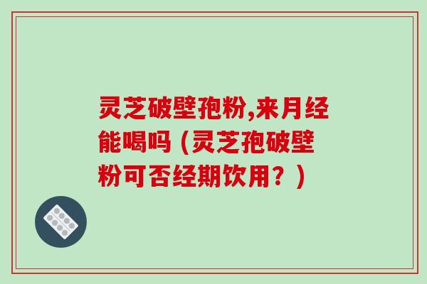 灵芝破壁孢粉,来月经能喝吗 (灵芝孢破壁粉可否经期饮用？)