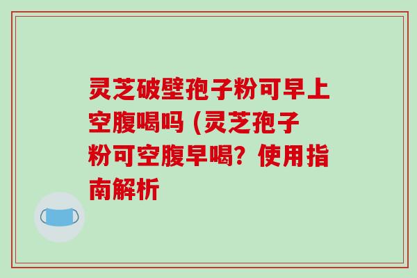 灵芝破壁孢子粉可早上空腹喝吗 (灵芝孢子粉可空腹早喝?使用指南解析