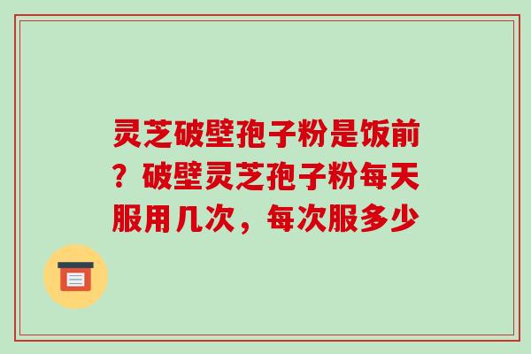 灵芝破壁孢子粉是饭前?破壁灵芝孢子粉每天服用几次,每次服多少
