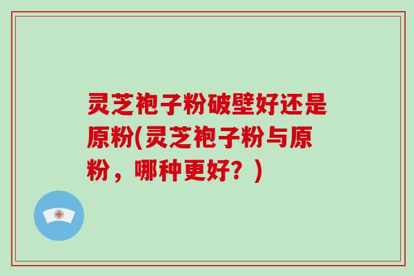 灵芝袍子粉破壁好还是原粉(灵芝袍子粉与原粉，哪种更好？)