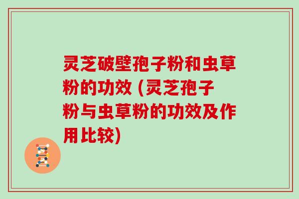 灵芝破壁孢子粉和虫草粉的功效 (灵芝孢子粉与虫草粉的功效及作用比较)