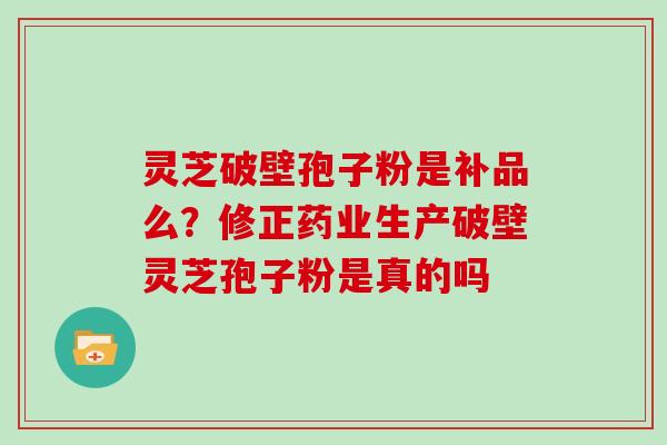 灵芝破壁孢子粉是补品么?修正药业生产破壁灵芝孢子粉是真的吗