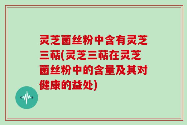 灵芝菌丝粉中含有灵芝三萜(灵芝三萜在灵芝菌丝粉中的含量及其对健康的益处)