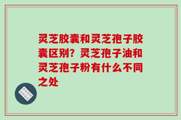 灵芝胶囊和灵芝孢子胶囊区别?灵芝孢子油和灵芝孢子粉有什么不同之处