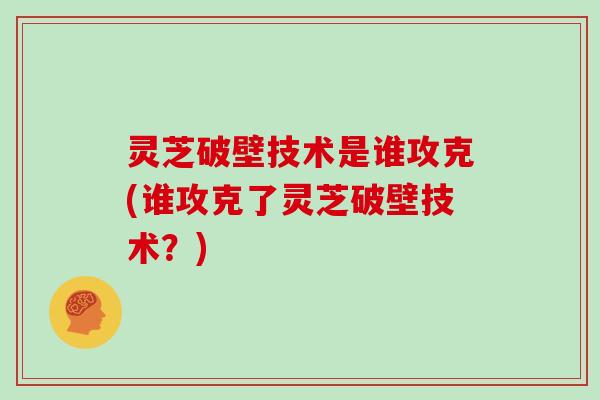 灵芝破壁技术是谁攻克(谁攻克了灵芝破壁技术?)