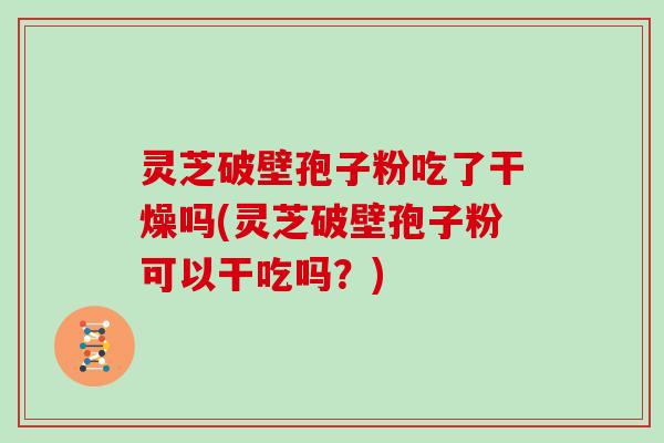 灵芝破壁孢子粉吃了干燥吗(灵芝破壁孢子粉可以干吃吗？)