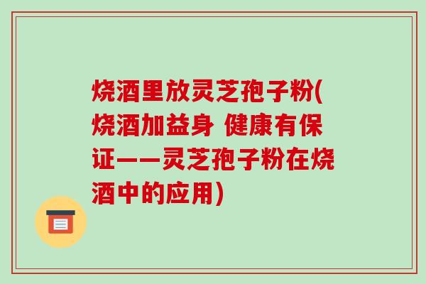 烧酒里放灵芝孢子粉(烧酒加益身 健康有保证——灵芝孢子粉在烧酒中的应用)