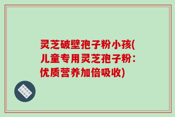 灵芝破壁孢子粉小孩(儿童专用灵芝孢子粉:优质营养加倍吸收)