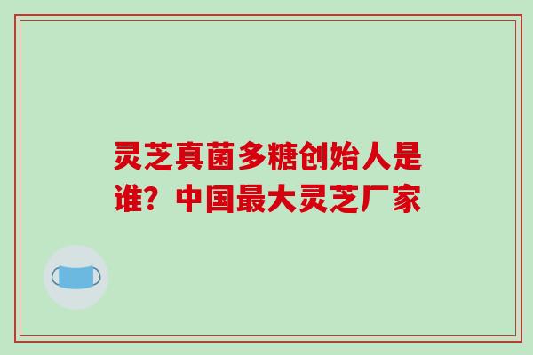 灵芝真菌多糖创始人是谁？中国最大灵芝厂家