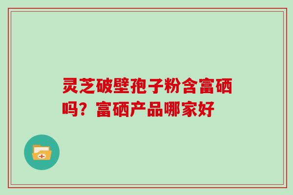灵芝破壁孢子粉含富硒吗?富硒产品哪家好