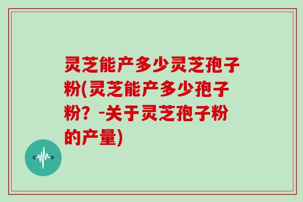灵芝能产多少灵芝孢子粉(灵芝能产多少孢子粉？-关于灵芝孢子粉的产量)
