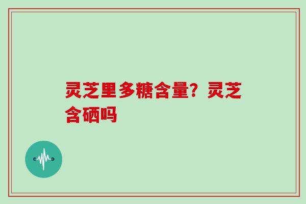 灵芝里多糖含量?灵芝含硒吗