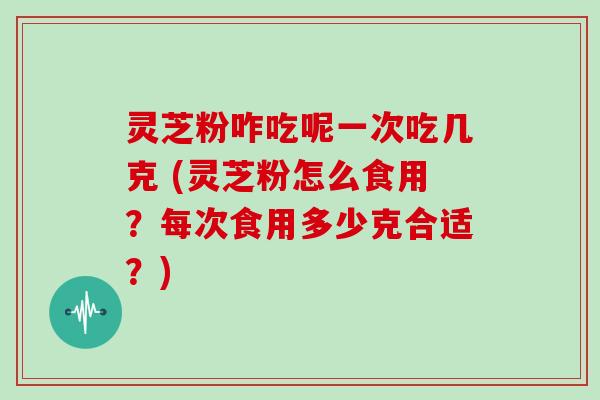 灵芝粉咋吃呢一次吃几克 (灵芝粉怎么食用?每次食用多少克合适?)