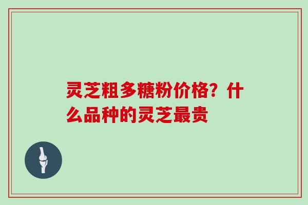 灵芝粗多糖粉价格?什么品种的灵芝最贵