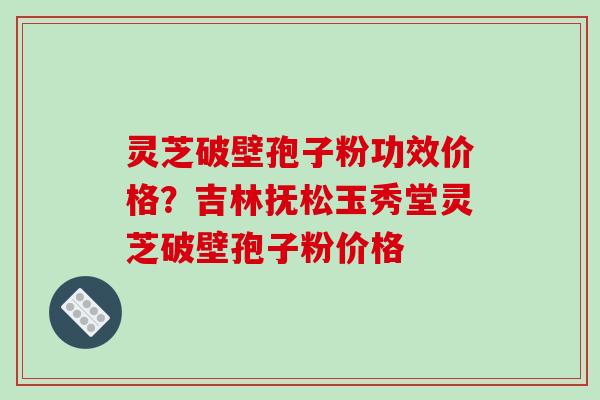 灵芝破壁孢子粉功效价格？吉林抚松玉秀堂灵芝破壁孢子粉价格