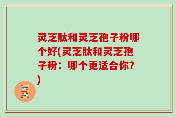 灵芝肽和灵芝孢子粉哪个好(灵芝肽和灵芝孢子粉:哪个更适合你?)