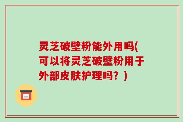 灵芝破壁粉能外用吗(可以将灵芝破壁粉用于外部皮肤护理吗?)
