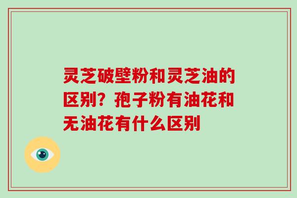 灵芝破壁粉和灵芝油的区别?孢子粉有油花和无油花有什么区别