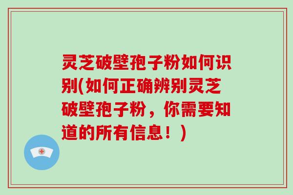 灵芝破壁孢子粉如何识别(如何正确辨别灵芝破壁孢子粉,你需要知道的所有信息!)