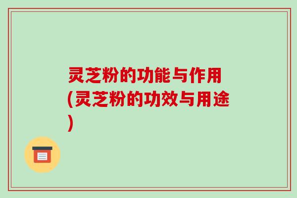 灵芝粉的功能与作用 (灵芝粉的功效与用途)