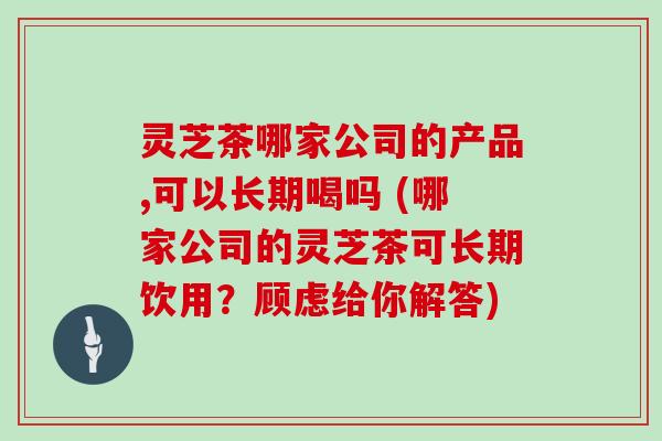 灵芝茶哪家公司的产品,可以长期喝吗 (哪家公司的灵芝茶可长期饮用?顾虑给你解答)