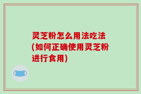 灵芝粉怎么用法吃法 (如何正确使用灵芝粉进行食用)