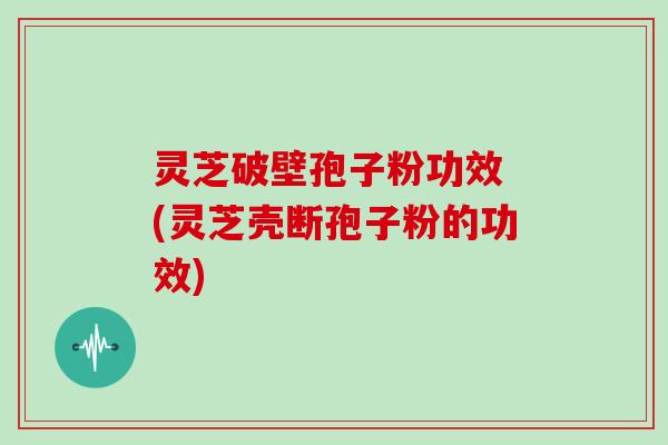 灵芝破壁孢子粉功效 (灵芝壳断孢子粉的功效)