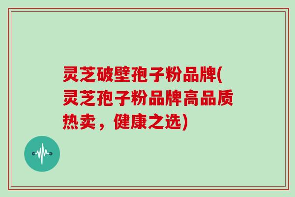 灵芝破壁孢子粉品牌(灵芝孢子粉品牌高品质热卖,健康之选)