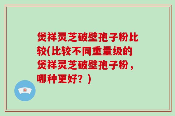 煲祥灵芝破壁孢子粉比较(比较不同重量级的煲祥灵芝破壁孢子粉,哪种更好?)