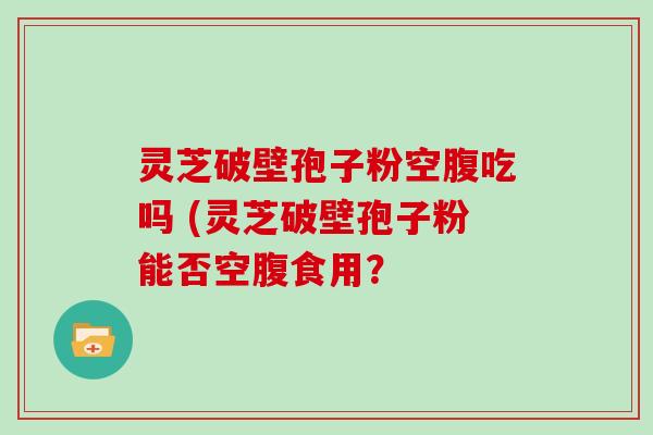 灵芝破壁孢子粉空腹吃吗 (灵芝破壁孢子粉能否空腹食用？