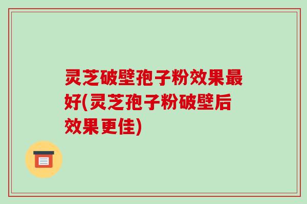 灵芝破壁孢子粉效果最好(灵芝孢子粉破壁后效果更佳)