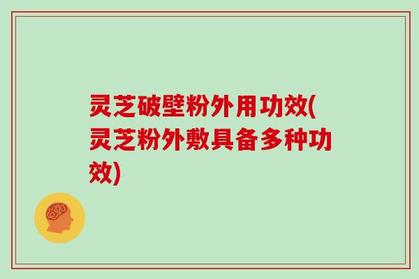 灵芝破壁粉外用功效(灵芝粉外敷具备多种功效)