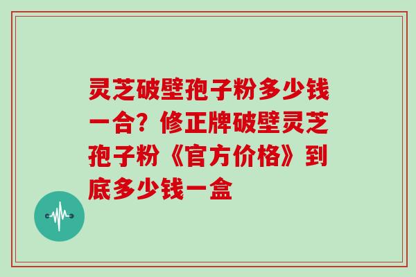 灵芝破壁孢子粉多少钱一合？修正牌破壁灵芝孢子粉《官方价格》到底多少钱一盒