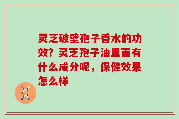 灵芝破壁孢子香水的功效?灵芝孢子油里面有什么成分呢,保健效果怎么样