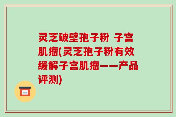灵芝破壁孢子粉 子宫肌瘤(灵芝孢子粉有效缓解子宫肌瘤——产品评测)