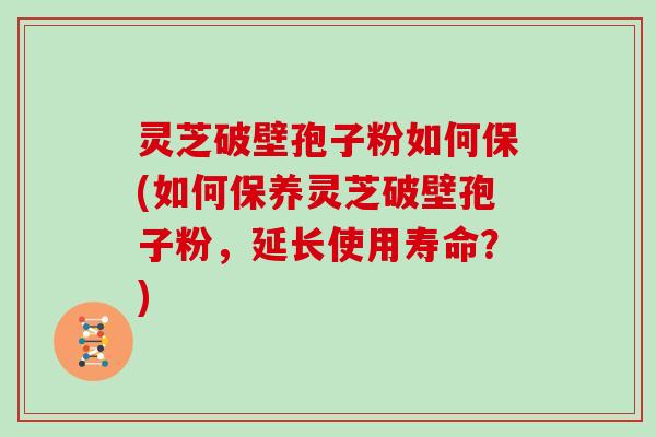 灵芝破壁孢子粉如何保(如何保养灵芝破壁孢子粉,延长使用寿命?)