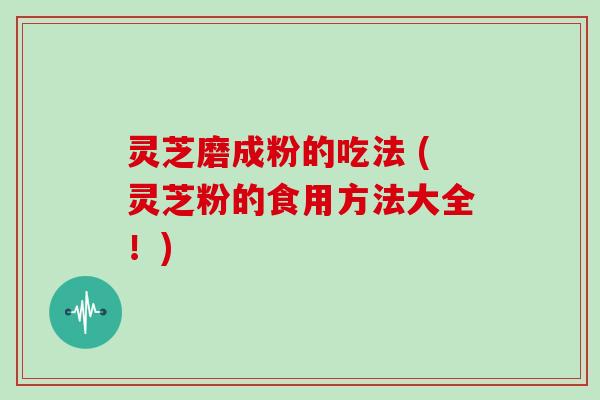 灵芝磨成粉的吃法 (灵芝粉的食用方法大全！)