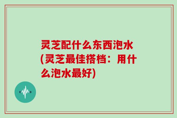 灵芝配什么东西泡水 (灵芝最佳搭档:用什么泡水最好)