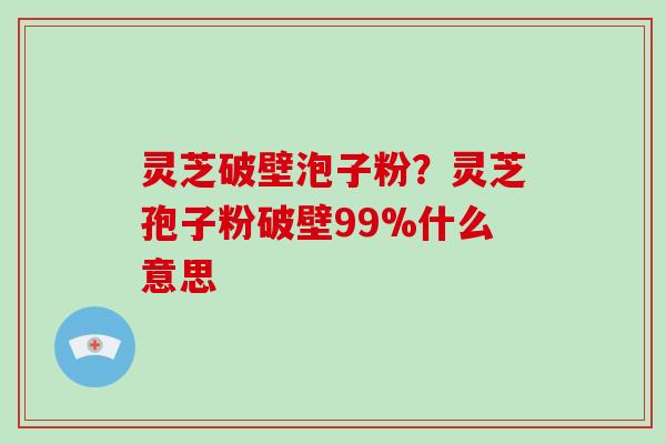 灵芝破壁泡子粉?灵芝孢子粉破壁99%什么意思